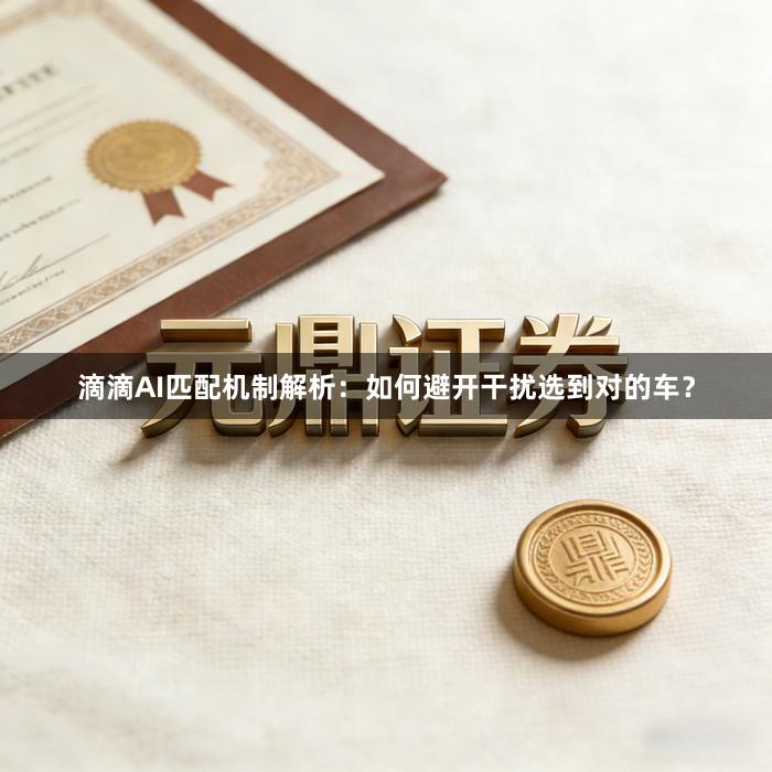滴滴AI匹配机制解析：如何避开干扰选到对的车？