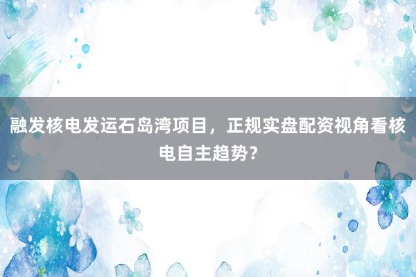 融发核电发运石岛湾项目,正规实盘配资视角看核电自主趋势?