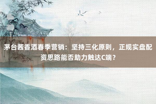 茅台酱香酒春季营销：坚持三化原则，正规实盘配资思路能否助力触达C端？