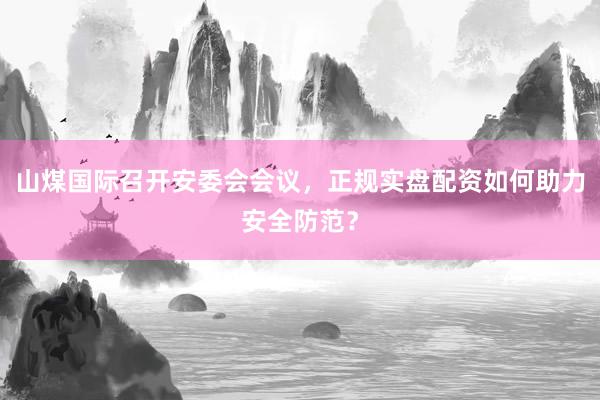 山煤国际召开安委会会议，正规实盘配资如何助力安全防范？
