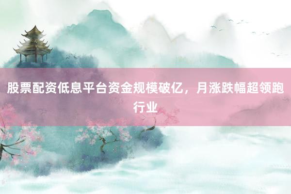 股票配资低息平台资金规模破亿，月涨跌幅超领跑行业