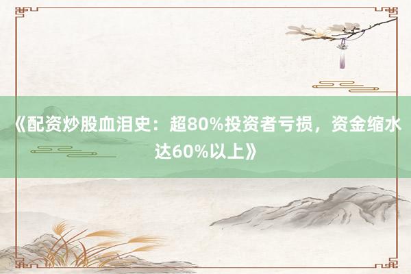 《配资炒股血泪史：超80%投资者亏损，资金缩水达60%以上》