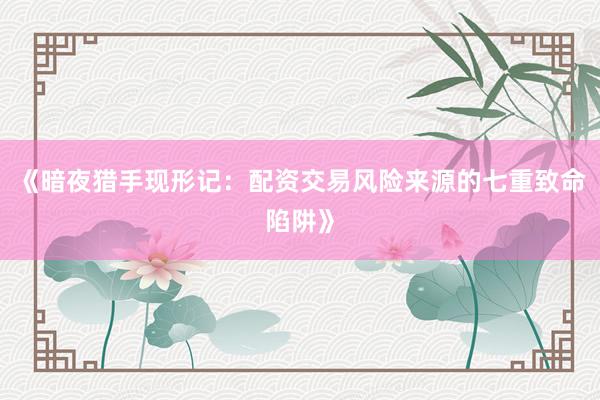 《暗夜猎手现形记：配资交易风险来源的七重致命陷阱》