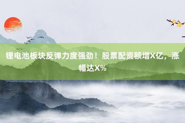 锂电池板块反弹力度强劲！股票配资额增X亿，涨幅达X%