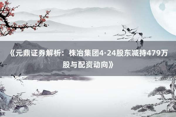 《元鼎证券解析：株冶集团4·24股东减持479万股与配资动向》