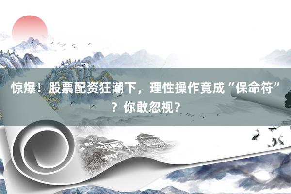 惊爆！股票配资狂潮下，理性操作竟成“保命符”？你敢忽视？