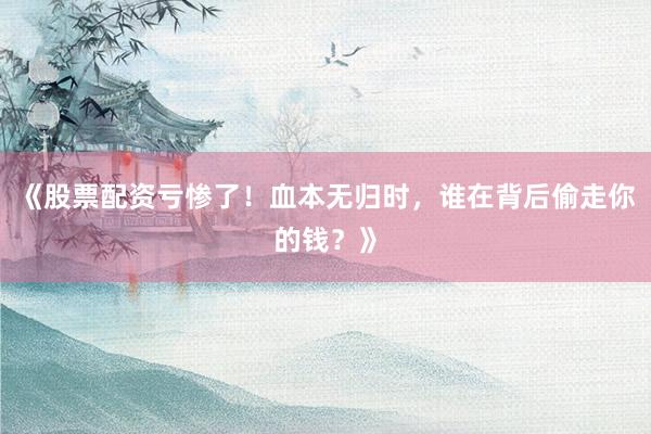 《股票配资亏惨了！血本无归时，谁在背后偷走你的钱？》