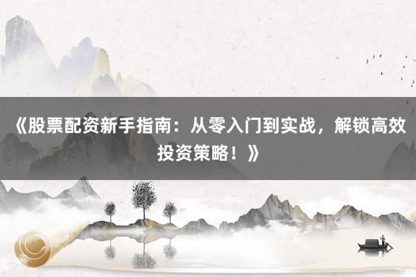 《股票配资新手指南：从零入门到实战，解锁高效投资策略！》