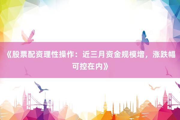 《股票配资理性操作：近三月资金规模增，涨跌幅可控在内》