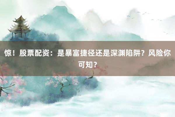 惊！股票配资：是暴富捷径还是深渊陷阱？风险你可知？