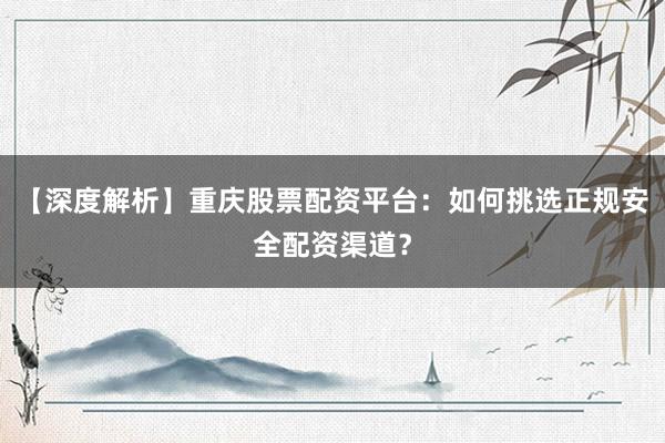【深度解析】重庆股票配资平台：如何挑选正规安全配资渠道？