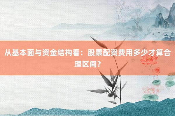 从基本面与资金结构看：股票配资费用多少才算合理区间？