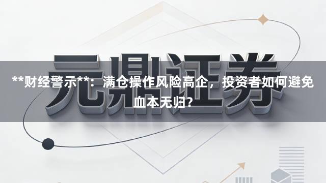 **财经警示**：满仓操作风险高企，投资者如何避免血本无归？