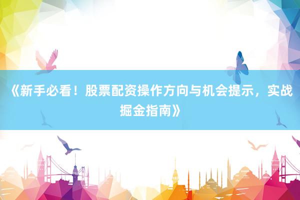 《新手必看！股票配资操作方向与机会提示，实战掘金指南》