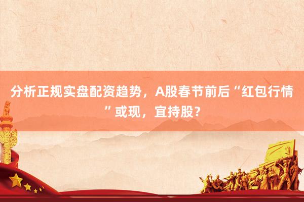 分析正规实盘配资趋势，A股春节前后“红包行情”或现，宜持股？