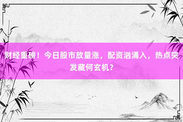 财经重磅！今日股市放量涨，配资汹涌入，热点突发藏何玄机？
