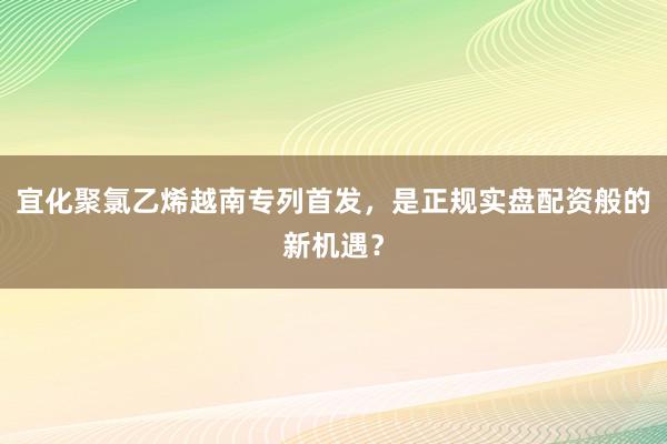 宜化聚氯乙烯越南专列首发，是正规实盘配资般的新机遇？