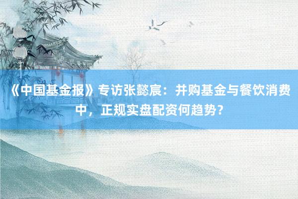 《中国基金报》专访张懿宸：并购基金与餐饮消费中，正规实盘配资何趋势？