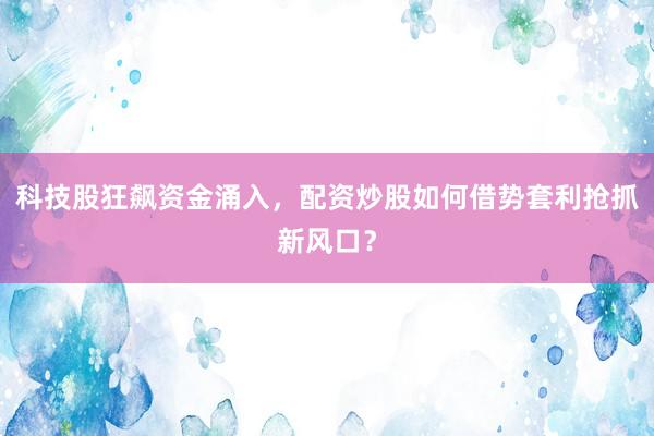 科技股狂飙资金涌入,配资炒股如何借势套利抢抓新风口?