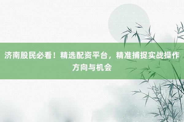 济南股民必看！精选配资平台，精准捕捉实战操作方向与机会