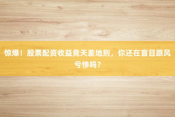惊爆！股票配资收益竟天差地别，你还在盲目跟风亏惨吗？