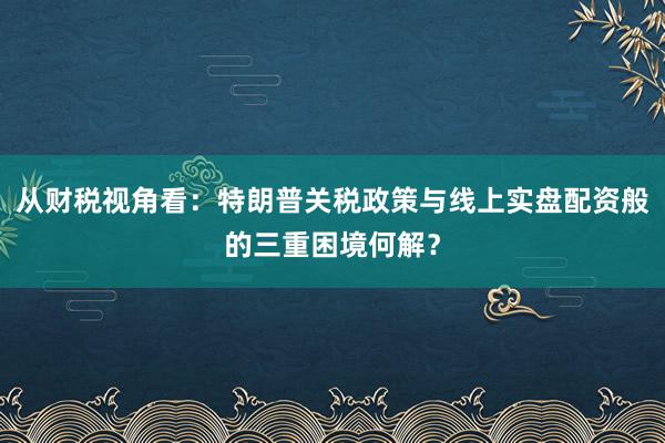 从财税视角看：特朗普关税政策与线上实盘配资般的三重困境何解？