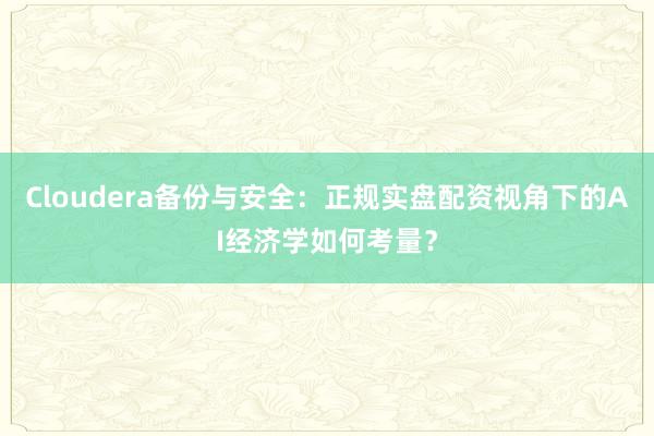 Cloudera备份与安全：正规实盘配资视角下的AI经济学如何考量？