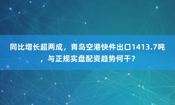同比增长超两成，青岛空港快件出口1413.7吨，与正规实盘配资趋势何干？