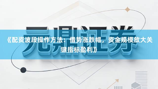 《配资波段操作方法：借势涨跌幅，资金规模放大关键指标盈利》