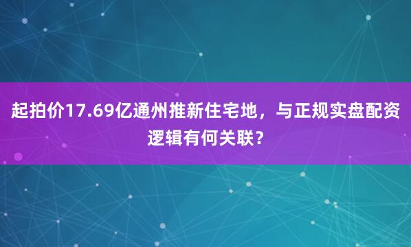 起拍价17.69亿通州推新住宅地，与正规实盘配资逻辑有何关联？