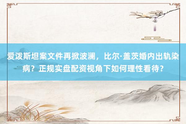 爱泼斯坦案文件再掀波澜,比尔·盖茨婚内出轨染病?正规实盘配资视角下如何理性看待?