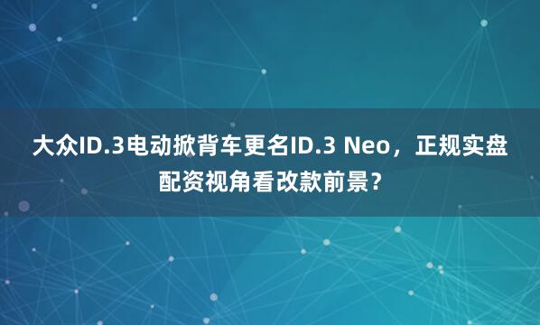 大众ID.3电动掀背车更名ID.3 Neo，正规实盘配资视角看改款前景？