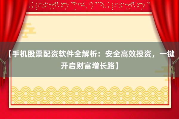 【手机股票配资软件全解析:安全高效投资,一键开启财富增长路】