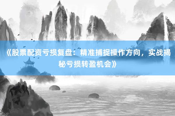 《股票配资亏损复盘：精准捕捉操作方向，实战揭秘亏损转盈机会》