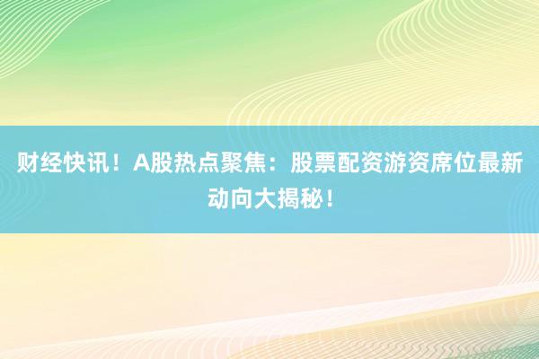 财经快讯！A股热点聚焦：股票配资游资席位最新动向大揭秘！