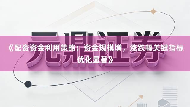 《配资资金利用策略：资金规模增，涨跌幅关键指标优化显著》