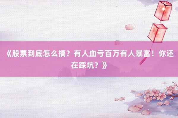 《股票到底怎么搞？有人血亏百万有人暴富！你还在踩坑？》