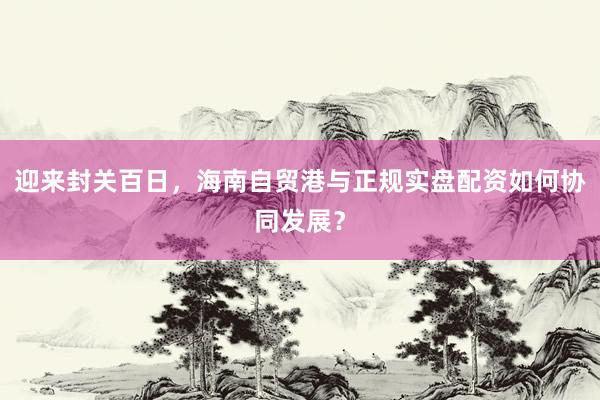 迎来封关百日，海南自贸港与正规实盘配资如何协同发展？