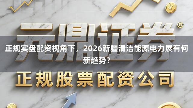 正规实盘配资视角下，2026新疆清洁能源电力展有何新趋势？