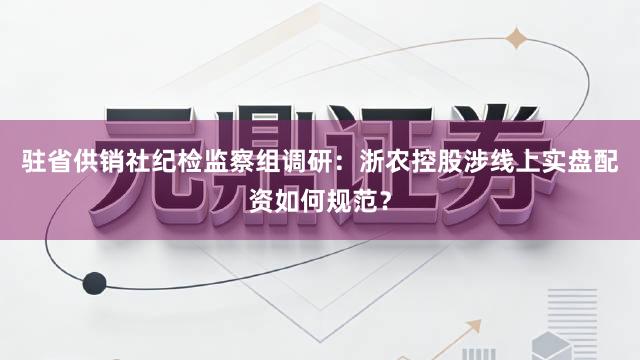 驻省供销社纪检监察组调研：浙农控股涉线上实盘配资如何规范？