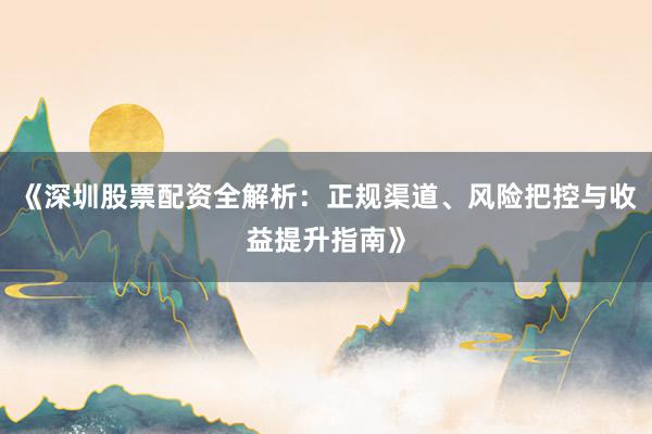 《深圳股票配资全解析：正规渠道、风险把控与收益提升指南》