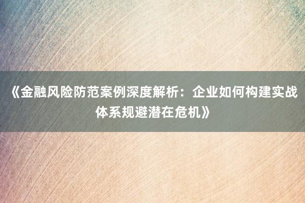 《金融风险防范案例深度解析：企业如何构建实战体系规避潜在危机》