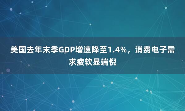 美国去年末季GDP增速降至1.4%,消费电子需求疲软显端倪