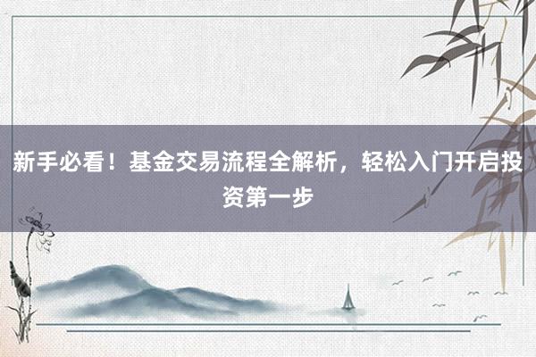 新手必看！基金交易流程全解析，轻松入门开启投资第一步