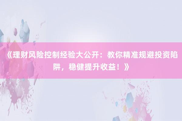 《理财风险控制经验大公开：教你精准规避投资陷阱，稳健提升收益！》