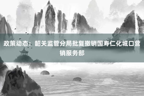 政策动态：韶关监管分局批复撤销国寿仁化城口营销服务部