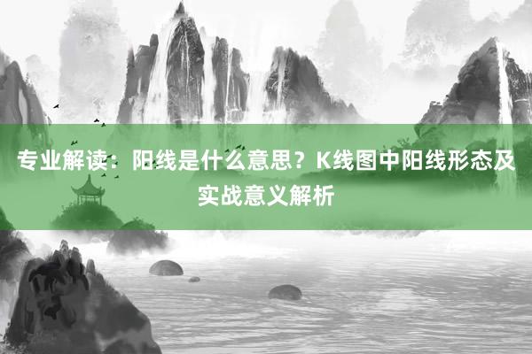 专业解读：阳线是什么意思？K线图中阳线形态及实战意义解析