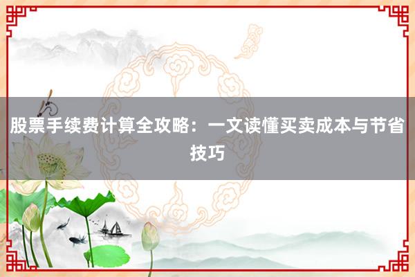 股票手续费计算全攻略：一文读懂买卖成本与节省技巧