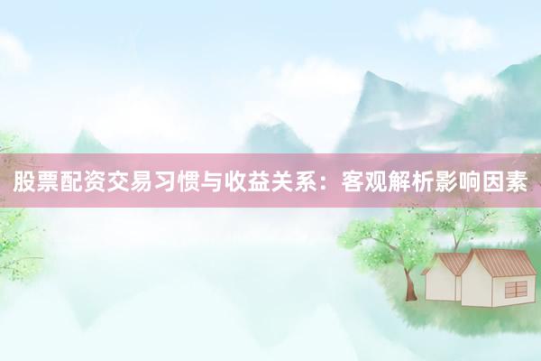 股票配资交易习惯与收益关系：客观解析影响因素