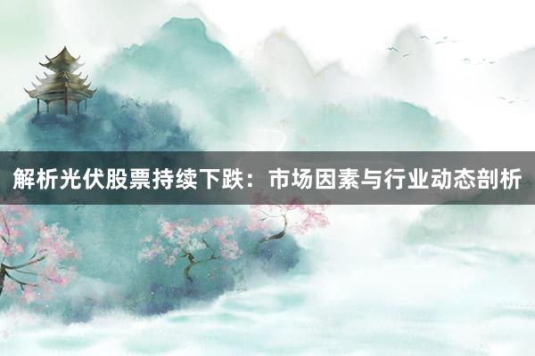 解析光伏股票持续下跌：市场因素与行业动态剖析